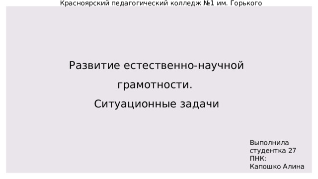 Красноярский педагогический колледж №1 им. Горького Развитие естественно-научной грамотности. Ситуационные задачи Выполнила студентка 27 ПНК: Капошко Алина 