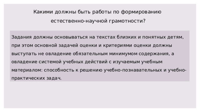 Какими должны быть работы по формированию естественно-научной грамотности? Задания должны основываться на текстах близких и понятных детям, при этом основной задачей оценки и критериями оценки должны выступать не овладение обязательным минимумом содержания, а овладение системой учебных действий с изучаемым учебным материалом: способность к решению учебно-познавательных и учебно-практических задач. 