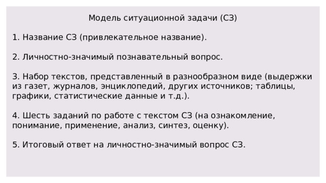 Модель ситуационной задачи (СЗ) 1. Название СЗ (привлекательное название). 2. Личностно-значимый познавательный вопрос. 3. Набор текстов, представленный в разнообразном виде (выдержки из газет, журналов, энциклопедий, других источников; таблицы, графики, статистические данные и т.д.). 4. Шесть заданий по работе с текстом СЗ (на ознакомление, понимание, применение, анализ, синтез, оценку). 5. Итоговый ответ на личностно-значимый вопрос СЗ. 