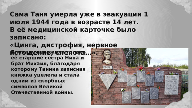 Сама Таня умерла уже в эвакуации 1 июля 1944 года в возрасте 14 лет. В её медицинской карточке было записано: «Цинга, дистрофия, нервное истощение, слепота…». Блокаду пережили только её старшие сестра Нина и брат Михаил, благодаря которому Танина записная книжка уцелела и стала одним из скорбных символов Великой Отечественной войны. 