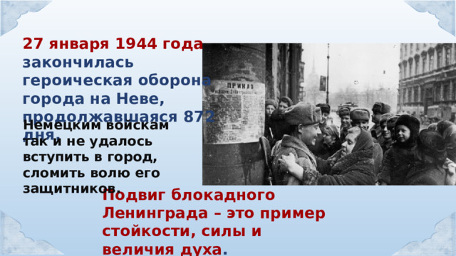 27 января 1944 года закончилась героическая оборона города на Неве, продолжавшаяся 872 дня.  Немецким войскам так и не удалось вступить в город, сломить волю его защитников. Подвиг блокадного Ленинграда – это пример стойкости, силы и величия духа . 