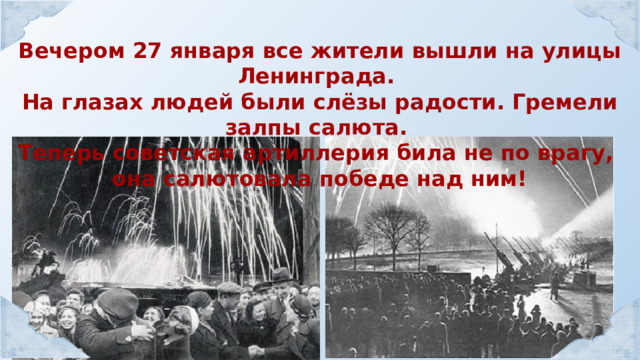 Вечером 27 января все жители вышли на улицы Ленинграда. На глазах людей были слёзы радости. Гремели залпы салюта. Теперь советская артиллерия била не по врагу, она салютовала победе над ним! 