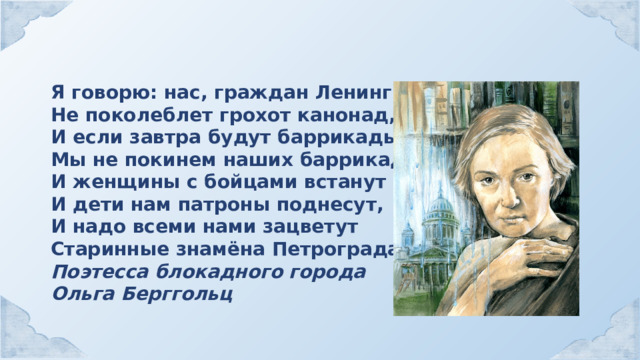 Я говорю: нас, граждан Ленинграда, Не поколеблет грохот канонад, И если завтра будут баррикады Мы не покинем наших баррикад… И женщины с бойцами встанут рядом, И дети нам патроны поднесут, И надо всеми нами зацветут Старинные знамёна Петрограда. Поэтесса блокадного города Ольга Берггольц 