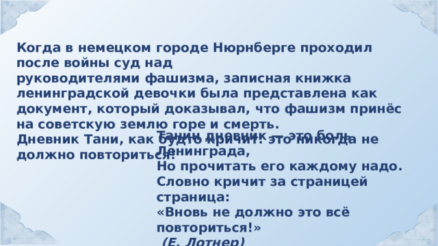 Когда в немецком городе Нюрнберге проходил после войны суд над руководителями фашизма, записная книжка ленинградской девочки была представлена как документ, который доказывал, что фашизм принёс на советскую землю горе и смерть. Дневник Тани, как будто кричит: это никогда не должно повториться! Танин дневник — это боль Ленинграда, Но прочитать его каждому надо. Словно кричит за страницей страница: «Вновь не должно это всё повториться!»  (Е. Лотнер) 