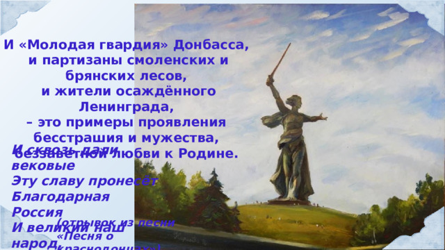 И «Молодая гвардия» Донбасса, и партизаны смоленских и брянских лесов, и жители осаждённого Ленинграда, – это примеры проявления бесстрашия и мужества, беззаветной любви к Родине. И сквозь дали вековые Эту славу пронесёт Благодарная Россия И великий наш народ. (отрывок из песни «Песня о краснодонцах») 