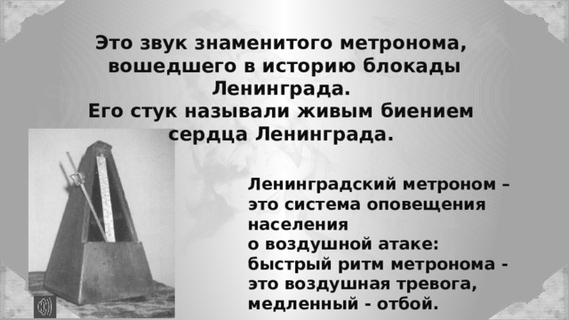 Это звук знаменитого метронома, вошедшего в историю блокады Ленинграда. Его стук называли живым биением сердца Ленинграда. Ленинградский метроном – это система оповещения населения о воздушной атаке: быстрый ритм метронома - это воздушная тревога, медленный - отбой. 