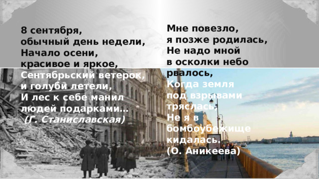 Мне повезло, я позже родилась, Не надо мной в осколки небо рвалось, Когда земля под взрывами тряслась, Не я в бомбоубежище кидалась. (О. Аникеева) 8 сентября, обычный день недели, Начало осени, красивое и яркое, Сентябрьский ветерок, и голуби летели, И лес к себе манил людей подарками…  (Г. Станиславская) 