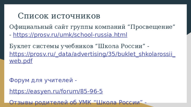 Список источников Официальный сайт группы компаний “Просвещение” - https://prosv.ru/umk/school-russia.html Буклет системы учебников “Школа России” - https://prosv.ru/_data/advertising/35/buklet_shkolarossii_web.pdf  Форум для учителей - https://easyen.ru/forum/85-96-5  Отзывы родителей об УМК “Школа России” - https://www.stranamam.ru/post/13747272/  