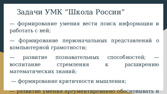 Задачи УМК “Школа России” — формирование умения вести поиск информации и работать с ней; — формирование первоначальных представлений о компьютерной грамотности; — развитие познавательных способностей; — воспитание стремления к расширению математических знаний; — формирование критичности мышления; — развитие умения аргументированно обосновывать и отстаивать высказанное суждение, оценивать и принимать суждения других. 