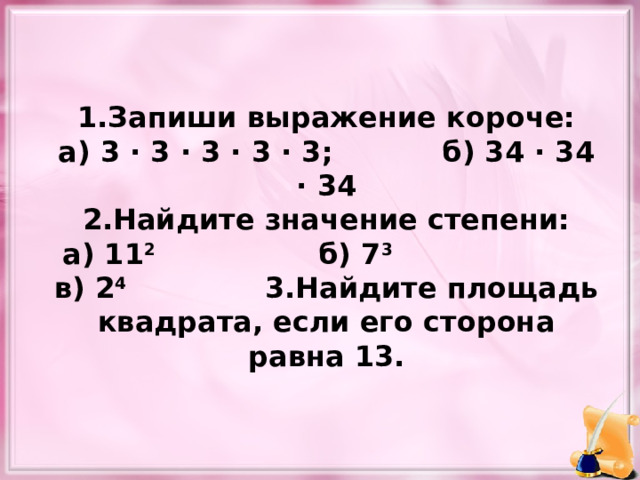 1.Запиши выражение короче: а) 3 · 3 · 3 · 3 · 3;   б) 34 · 34 · 34 2.Найдите значение степени: а) 11 2    б) 7 3 в) 2 4 3.Найдите площадь квадрата, если его сторона равна 13. 