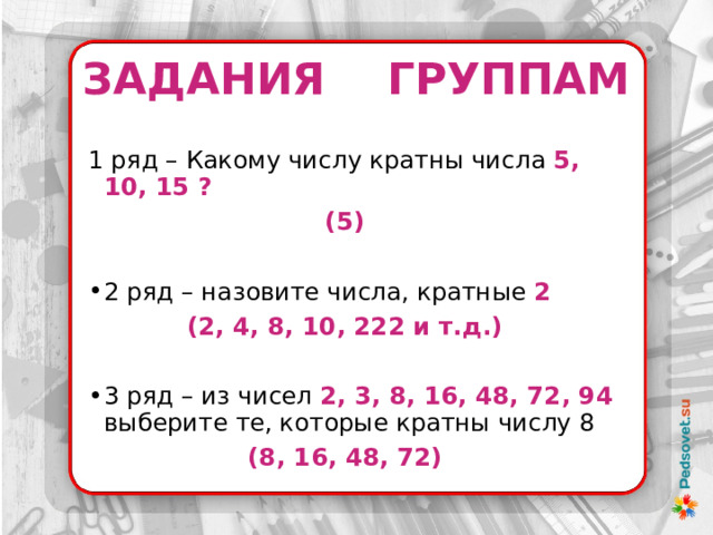 ЗАДАНИЯ ГРУППАМ 1 ряд – Какому числу кратны числа 5, 10, 15 ? (5)  2 ряд – назовите числа, кратные 2  (2, 4, 8, 10, 222 и т.д.)  3 ряд – из чисел 2, 3, 8, 16, 48, 72, 94 выберите те, которые кратны числу 8 (8, 16, 48, 72)    