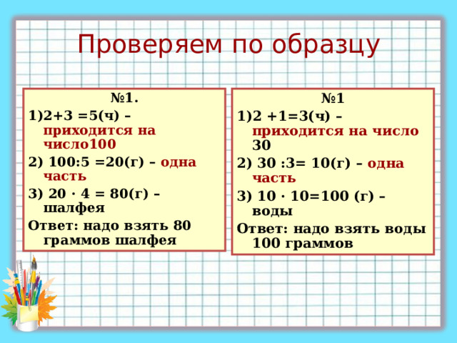 Проверяем по образцу № 1 1)2 +1=3(ч) – приходится на число 30 2) 30 : 3= 10(г) – одна часть 3) 10 · 10=100 (г) – воды Ответ : надо взять воды 100 граммов № 1. 1)2+3 =5(ч) – приходится на число100 2) 100 : 5 =20(г) – одна часть 3) 20 · 4 = 80(г) – шалфея Ответ : надо взять 80 граммов шалфея 