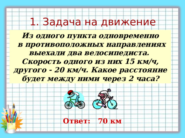 1. Задача на движение Из одного пункта одновременно  в противоположных направлениях выехали два велосипедиста.  Скорость одного из них 15 км/ч, другого - 20 км/ч. Какое расстояние будет между ними через 2 часа ? Ответ: 70 км 