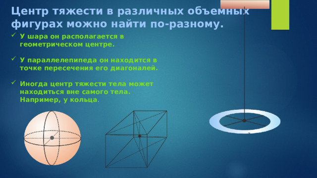 Центр тяжести в различных объемных фигурах можно найти по-разному. У шара он располагается в геометрическом центре.  У параллелепипеда он находится в точке пересечения его диагоналей.  Иногда центр тяжести тела может находиться вне самого тела. Например, у кольца . 