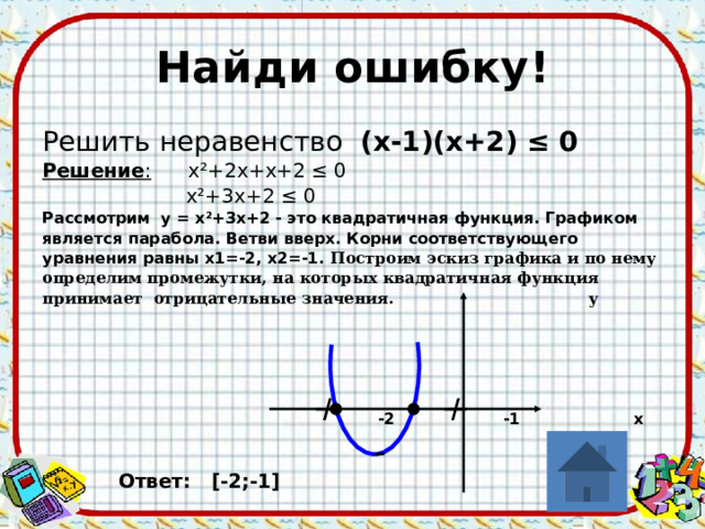 Найди ошибку! Решить неравенство (х-1)(х+2) ≤ 0 Решение : х ²+2х+х+2 ≤ 0  х ²+3х+2 ≤ 0 Рассмотрим у = х²+3х+2 - это квадратичная функция. Графиком является парабола. Ветви вверх. Корни соответствующего уравнения равны х1=-2, х2=-1. Построим эскиз графика и по нему определим промежутки, на которых квадратичная функция принимает отрицательные значения. у       -2 -1 х    Ответ: [-2;-1] + + - 