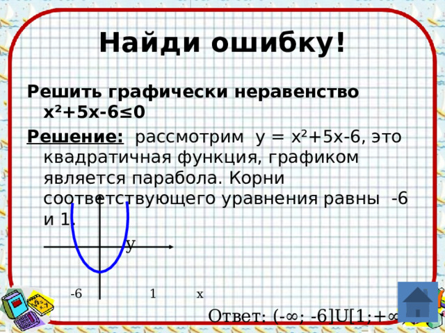Найди ошибку! Решить графически неравенство х²+5х-6≤0 Решение: рассмотрим у = х²+5х-6, это квадратичная функция, графиком является парабола. Корни соответствующего уравнения равны -6 и 1.  у  -6 1 x  Ответ: (-∞; -6 ]U[1;+∞ ) 