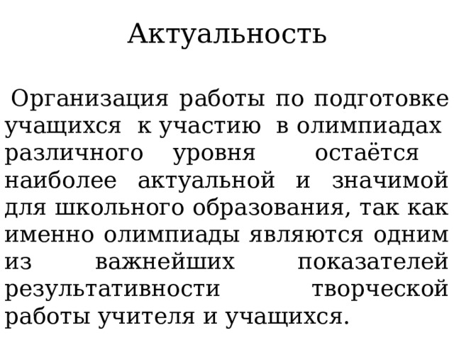 Актуальность  Организация работы по подготовке учащихся к участию в олимпиадах различного уровня остаётся наиболее актуальной и значимой для школьного образования, так как именно олимпиады являются одним из важнейших показателей результативности творческой работы учителя и учащихся. 