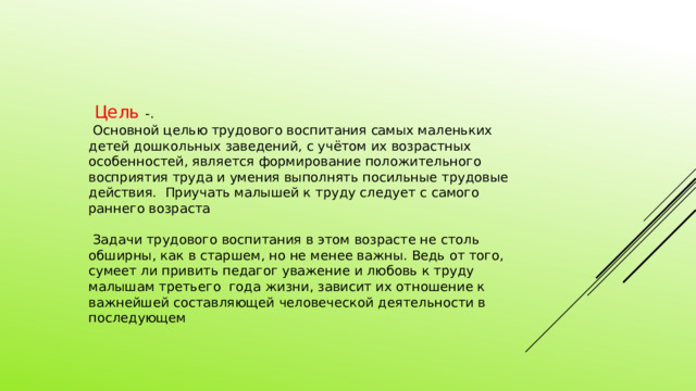  Цель -.  Основной целью трудового воспитания самых маленьких детей дошкольных заведений, с учётом их возрастных особенностей, является формирование положительного восприятия труда и умения выполнять посильные трудовые действия. Приучать малышей к труду следует с самого раннего возраста  Задачи трудового воспитания в этом возрасте не столь обширны, как в старшем, но не менее важны. Ведь от того, сумеет ли привить педагог уважение и любовь к труду малышам третьего года жизни, зависит их отношение к важнейшей составляющей человеческой деятельности в последующем 