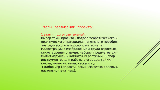 Этапы реализации проекта: 1 этап – подготовительный . Выбор темы проекта , подбор теоретического и практического материала, наглядного пособия, методического и игрового материала: Иллюстрации с изображением труда взрослых, стихотворения о труде, наборы предметов для мытья игрушек и комнатных растений, набор инструментов для работы в огороде, гайки, ключи, молотки, пила, каска и т.д.  Подбор игр (дидактических, сюжетно-ролевых, настольно-печатных). 