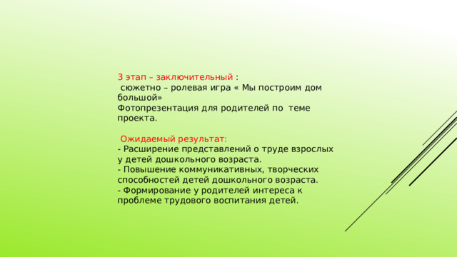 3 этап – заключительный :  сюжетно – ролевая игра « Мы построим дом большой» Фотопрезентация для родителей по теме проекта.  Ожидаемый результат: - Расширение представлений о труде взрослых у детей дошкольного возраста. - Повышение коммуникативных, творческих способностей детей дошкольного возраста. - Формирование у родителей интереса к проблеме трудового воспитания детей. 