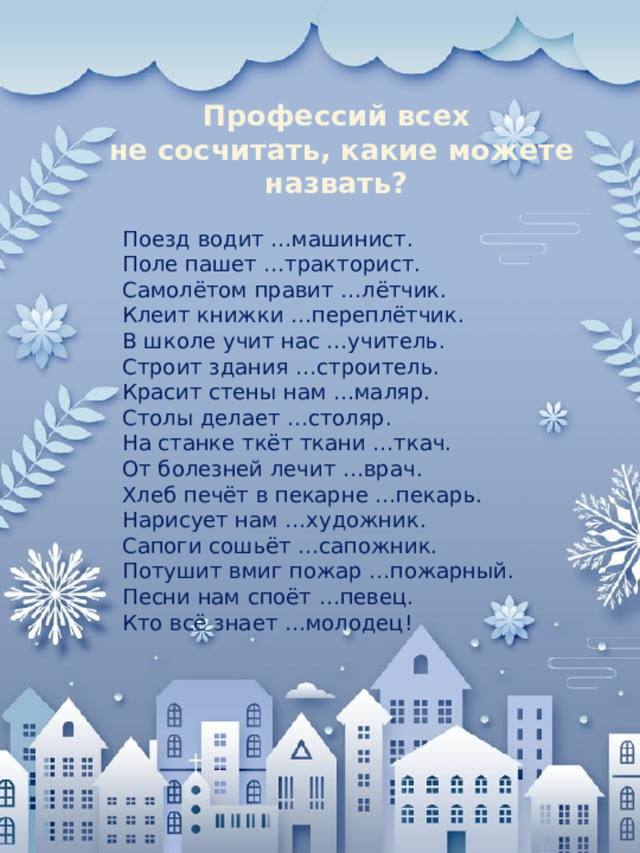 Профессий всех не сосчитать, какие можете назвать? Поезд водит …машинист. Поле пашет …тракторист. Самолётом правит …лётчик. Клеит книжки …переплётчик. В школе учит нас …учитель. Строит здания …строитель. Красит стены нам …маляр. Столы делает …столяр. На станке ткёт ткани …ткач. От болезней лечит …врач. Хлеб печёт в пекарне …пекарь. Нарисует нам …художник. Сапоги сошьёт …сапожник. Потушит вмиг пожар …пожарный. Песни нам споёт …певец. Кто всё знает …молодец!