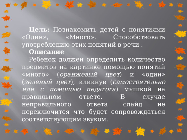 Цель: Познакомить детей с понятиями «Один», «Много». Способствовать употреблению этих понятий в речи . Описание Ребенок должен определить количество предметов на картинке помощью понятий «много» ( оранжевый цвет ) и «один» ( зеленый цвет ), кликнув ( самостоятельно или с помощью педагога ) мышкой на правильном ответе. В случае неправильного ответа слайд не переключится что будет сопровождаться соответствующим звуком. 