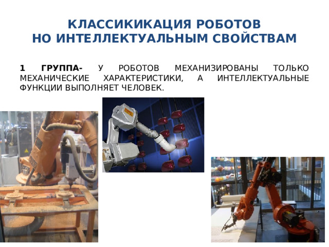 КЛАССИКИКАЦИЯ РОБОТОВ  НО ИНТЕЛЛЕКТУАЛЬНЫМ СВОЙСТВАМ 1 ГРУППА- У РОБОТОВ МЕХАНИЗИРОВАНЫ ТОЛЬКО МЕХАНИЧЕСКИЕ ХАРАКТЕРИСТИКИ, А ИНТЕЛЛЕКТУАЛЬНЫЕ ФУНКЦИИ ВЫПОЛНЯЕТ ЧЕЛОВЕК. 
