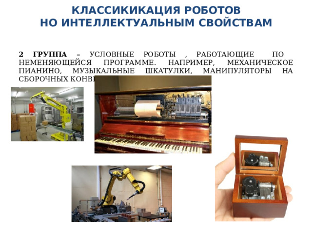КЛАССИКИКАЦИЯ РОБОТОВ  НО ИНТЕЛЛЕКТУАЛЬНЫМ СВОЙСТВАМ    2 ГРУППА – УСЛОВНЫЕ РОБОТЫ , РАБОТАЮЩИЕ ПО НЕМЕНЯЮЩЕЙСЯ ПРОГРАММЕ. НАПРИМЕР, МЕХАНИЧЕСКОЕ ПИАНИНО, МУЗЫКАЛЬНЫЕ ШКАТУЛКИ, МАНИПУЛЯТОРЫ НА СБОРОЧНЫХ КОНВЕЕРАХ 