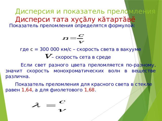 Дисперсия и показатель преломления  Дисперси тата хуҫӑлу кӑтартӑвӗ  Показатель преломления определятся формулой: где с = 300 000 км/с – скорость света в вакууме – скорость сета в среде  Если свет разного цвета преломляется по-разному, значит скорость монохроматических волн в веществе различна.  Показатель преломления для красного света в стекле равен 1,64 , а для фиолетового 1,68 . 