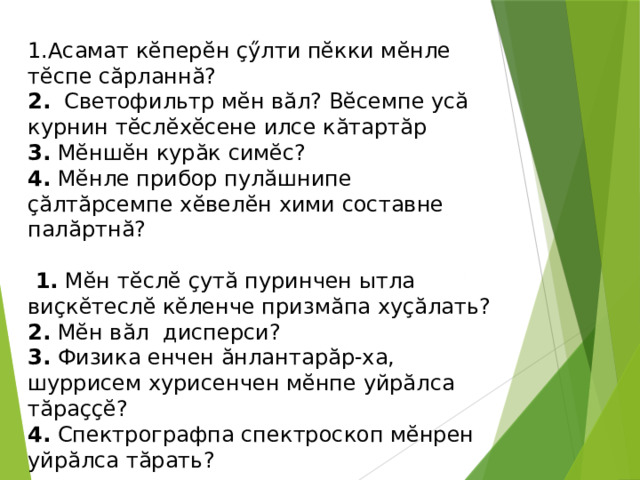 1.Асамат кӗперӗн ҫӳлти пӗкки мӗнле тӗспе сӑрланнӑ? 2.   Светофильтр мӗн вӑл? Вӗсемпе усӑ курнин тӗслӗхӗсене илсе кӑтартӑр 3.  Мӗншӗн курӑк симӗс? 4.  Мӗнле прибор пулӑшнипе ҫӑлтӑрсемпе хӗвелӗн хими составне палӑртнӑ?   1.  Мӗн тӗслӗ ҫутӑ пуринчен ытла виҫкӗтеслӗ кӗленче призмӑпа хуҫӑлать? 2. Мӗн вӑл дисперси? 3.  Физика енчен ӑнлантарӑр-ха, шуррисем хурисенчен мӗнпе уйрӑлса тӑраҫҫӗ? 4.  Спектрографпа спектроскоп мӗнрен уйрӑлса тӑрать? 