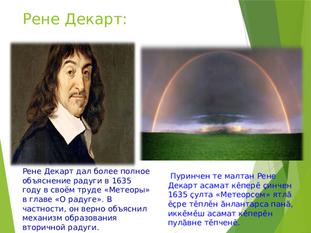 Рене Декарт: Рене Декарт дал более полное объяснение радуги в 1635 году в своём труде «Метеоры» в главе «О радуге». В частности, он верно объяснил механизм образования вторичной радуги .  Пуринчен те малтан Рене Декарт асамат кӗперӗ ҫинчен 1635 ҫулта «Метеорсем» ятлӑ ӗҫре тӗплӗн ӑнлантарса панӑ, иккӗмӗш асамат кӗперӗн пулӑвне тӗпченӗ. 