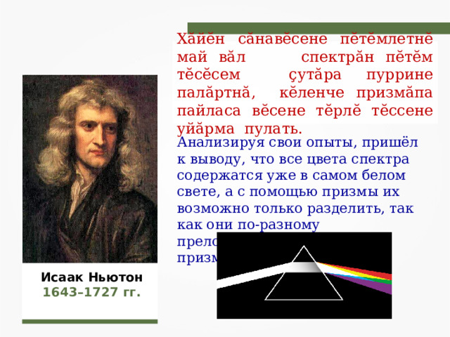 Хӑйӗн сӑнавӗсене пӗтӗмлетнӗ май вӑл спектрӑн пӗтӗм тӗсӗсем ҫутӑра пуррине палӑртнӑ, кӗленче призмӑпа пайласа вӗсене тӗрлӗ тӗссене уйӑрма пулать. Анализируя свои опыты, пришёл к выводу, что все цвета спектра содержатся уже в самом белом свете, а с помощью призмы их возможно только разделить, так как они по-разному преломляются стеклянной призмой. Исаак Ньютон 1643–1727 гг. 