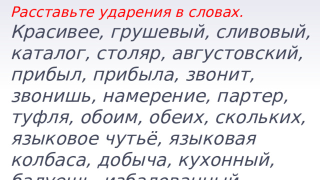 Расставьте ударения в словах. Красивее, грушевый, сливовый, каталог, столяр, августовский, прибыл, прибыла, звонит, звонишь, намерение, партер, туфля, обоим, обеих, скольких, языковое чутьё, языковая колбаса, добыча, кухонный, балуешь, избалованный. 