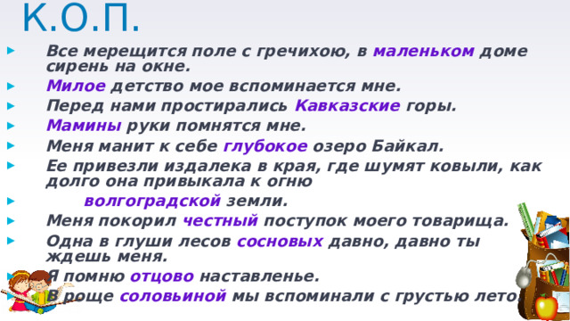 К.О.П. Все мерещится поле с гречихою, в маленьком доме сирень на окне. Милое детство мое вспоминается мне. Перед нами простирались Кавказские горы. Мамины руки помнятся мне. Меня манит к себе глубокое озеро Байкал. Ее привезли издалека в края, где шумят ковыли, как долго она привыкала к огню  волгоградской земли. Меня покорил честный поступок моего товарища. Одна в глуши лесов сосновых давно, давно ты ждешь меня. Я помню отцово наставленье. В роще соловьиной мы вспоминали с грустью лето. 