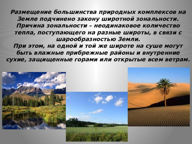 Размещение большинства природных комплексов на Земле подчинено закону широтной зональности.  Причина зональности – неодинаковое количество тепла, поступающего на разные широты, в связи с шарообразностью Земли.  При этом, на одной и той же широте на суше могут быть влажные прибрежные районы и внутренние сухие, защищенные горами или открытые всем ветрам.   