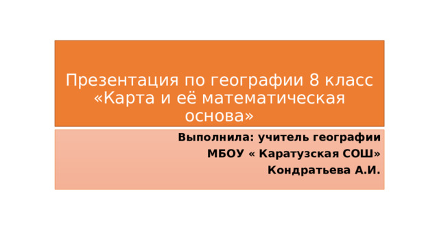 Презентация по географии 8 класс  «Карта и её математическая основа» Выполнила: учитель географии  МБОУ « Каратузская СОШ» Кондратьева А.И. 