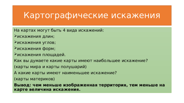 Картографические искажения На картах могут быть 4 вида искажений: искажения длин; искажения углов; искажения форм; искажения площадей. Как вы думаете какие карты имеют наибольшее искажение? (карты мира и карты полушарий) А какие карты имеют наименьшее искажение? (карты материков) Вывод: чем меньше изображенная территория, тем меньше на карте величина искажения. 