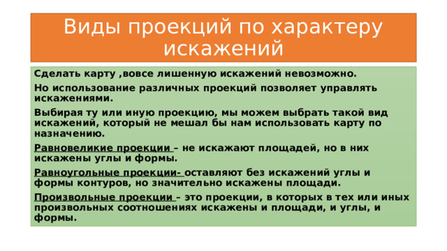 Виды проекций по характеру искажений Сделать карту ,вовсе лишенную искажений невозможно. Но использование различных проекций позволяет управлять искажениями. Выбирая ту или иную проекцию, мы можем выбрать такой вид искажений, который не мешал бы нам использовать карту по назначению. Равновеликие проекции – не искажают площадей, но в них искажены углы и формы. Равноугольные проекции- оставляют без искажений углы и формы контуров, но значительно искажены площади. Произвольные проекции – это проекции, в которых в тех или иных произвольных соотношениях искажены и площади, и углы, и формы. 