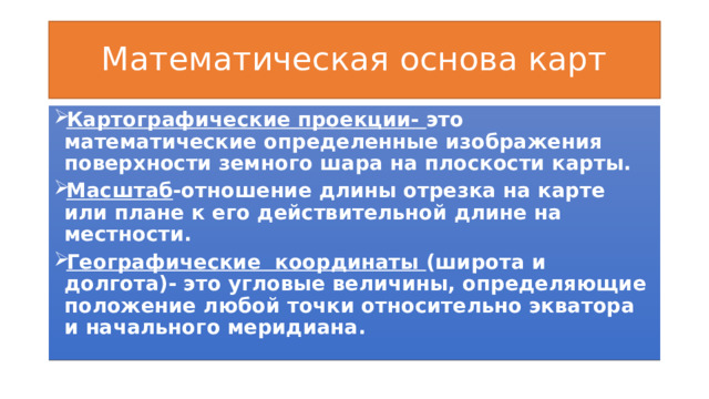 Математическая основа карт Картографические проекции- это математические определенные изображения поверхности земного шара на плоскости карты. Масштаб -отношение длины отрезка на карте или плане к его действительной длине на местности. Географические координаты (широта и долгота)- это угловые величины, определяющие положение любой точки относительно экватора и начального меридиана. 