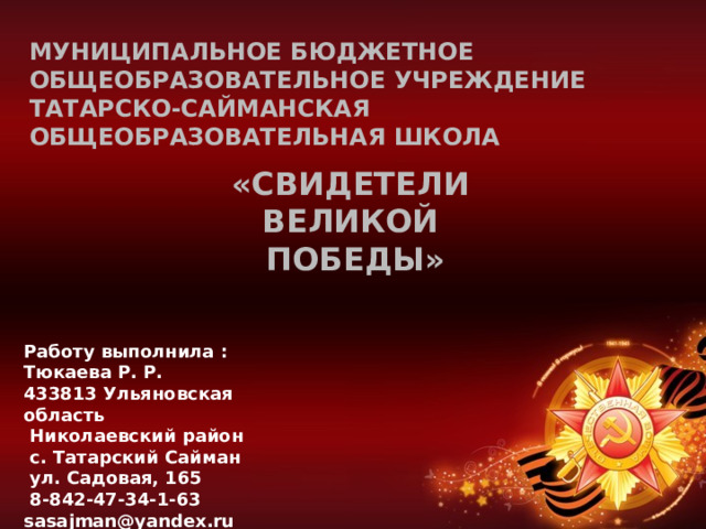 Муниципальное бюджетное общеобразовательное учреждение  Татарско-Сайманская общеобразовательная школа «Свидетели ВЕЛИКОЙ ПОБЕДЫ» Работу выполнила : Тюкаева Р. Р. 433813 Ульяновская область  Николаевский район  с. Татарский Сайман  ул. Садовая, 165  8-842-47-34-1-63 sasajman@yandex.ru 