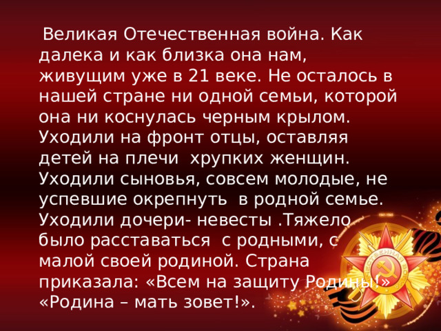  Великая Отечественная война. Как далека и как близка она нам, живущим уже в 21 веке. Не осталось в нашей стране ни одной семьи, которой она ни коснулась черным крылом. Уходили на фронт отцы, оставляя детей на плечи хрупких женщин. Уходили сыновья, совсем молодые, не успевшие окрепнуть в родной семье. Уходили дочери- невесты .Тяжело было расставаться с родными, с малой своей родиной. Страна приказала: «Всем на защиту Родины!» «Родина – мать зовет!». 
