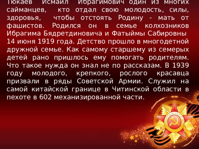 Тюкаев Исмаил Ибрагимович один из многих сайманцев, кто отдал свою молодость, силы, здоровья, чтобы отстоять Родину - мать от фашистов. Родился он в семье колхозников Ибрагима Бядретдиновича и Фатыймы Сабировны 14 июня 1919 года. Детство прошло в многодетной дружной семье. Как самому старшему из семерых детей рано пришлось ему помогать родителям. Что такое нужда он знал не по рассказам. В 1939 году молодого, крепкого, рослого красавца призвали в ряды Советской Армии. Служил на самой китайской границе в Читинской области в пехоте в 602 механизированной части. 