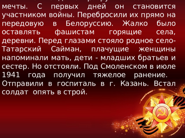  Июнь 1941 года! Он разрушил все планы и мечты. С первых дней он становится участником войны. Перебросили их прямо на передовую в Белоруссию. Жалко было оставлять фашистам горящие села, деревни. Перед глазами стояло родное село-Татарский Сайман, плачущие женщины напоминали мать, дети - младших братьев и сестер. Но отстояли. Под Смоленском в июле 1941 года получил тяжелое ранение. Отправили в госпиталь в г. Казань. Встал солдат опять в строй. 