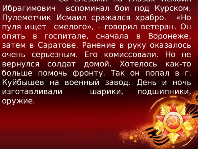  Со слезами на глазах Исмаил Ибрагимович вспоминал бои под Курском. Пулеметчик Исмаил сражался храбро. «Но пуля ищет смелого», - говорил ветеран. Он опять в госпитале, сначала в Воронеже, затем в Саратове. Ранение в руку оказалось очень серьезным. Его комиссовали. Но не вернулся солдат домой. Хотелось как-то больше помочь фронту. Так он попал в г. Куйбышев на военный завод. День и ночь изготавливали шарики, подшипники, оружие. 