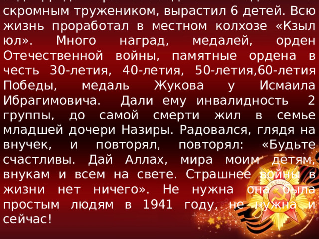 В родное село вернулся только осенью 1945 года. До декабря 2006 года он жил здесь. Был скромным тружеником, вырастил 6 детей. Всю жизнь проработал в местном колхозе «Кзыл юл». Много наград, медалей, орден Отечественной войны, памятные ордена в честь 30-летия, 40-летия, 50-летия,60-летия Победы, медаль Жукова у Исмаила Ибрагимовича. Дали ему инвалидность 2 группы, до самой смерти жил в семье младшей дочери Назиры. Радовался, глядя на внучек, и повторял, повторял: «Будьте счастливы. Дай Аллах, мира моим детям, внукам и всем на свете. Страшнее войны в жизни нет ничего». Не нужна она была простым людям в 1941 году, не нужна и сейчас! 