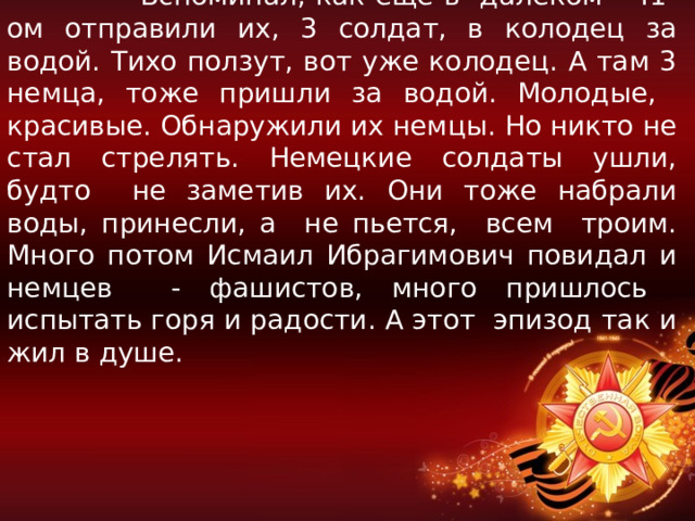  Вспоминал, как еще в далёком 41-ом отправили их, 3 солдат, в колодец за водой. Тихо ползут, вот уже колодец. А там 3 немца, тоже пришли за водой. Молодые, красивые. Обнаружили их немцы. Но никто не стал стрелять. Немецкие солдаты ушли, будто не заметив их. Они тоже набрали воды, принесли, а не пьется, всем троим. Много потом Исмаил Ибрагимович повидал и немцев - фашистов, много пришлось испытать горя и радости. А этот эпизод так и жил в душе. 