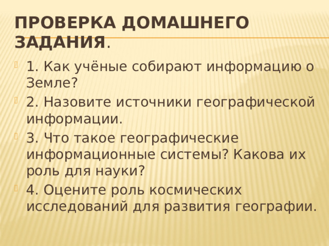 Проверка домашнего задания . 1. Как учёные собирают информацию о Земле? 2. Назовите источники географической информации. 3. Что такое географические информационные системы? Какова их роль для науки? 4. Оцените роль космических исследований для развития географии. 