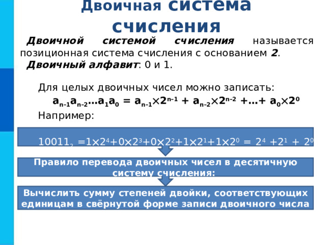 Двоичная  система  счисления Двоичной системой счисления называется позиционная система счисления с основанием 2 . Двоичный алфавит : 0 и 1. Для целых двоичных чисел можно записать: a n–1 a n–2 …a 1 a 0 = a n–1  2 n–1 + a n–2  2 n–2 +…+ a 0  2 0 Например: 10011 2 =1  2 4 +0  2 3 +0  2 2 +1  2 1 +1  2 0 = 2 4 +2 1 + 2 0 =19 10 Правило перевода двоичных чисел в десятичную систему счисления: Вычислить сумму степеней двойки, соответствующих единицам в свёрнутой форме записи двоичного числа 