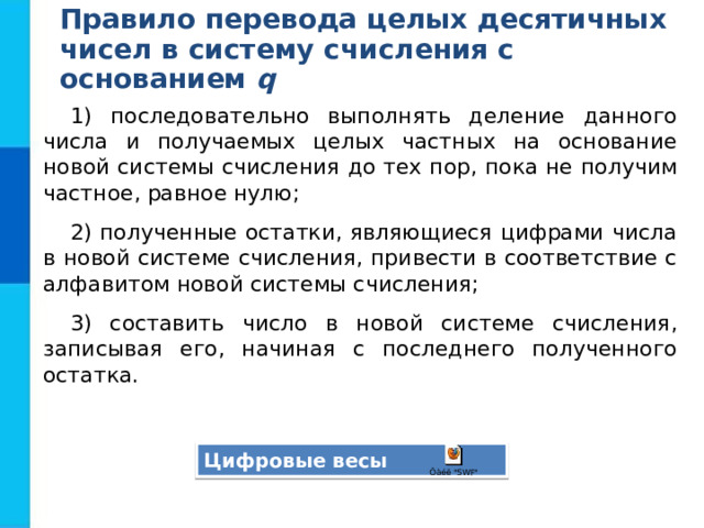 Правило перевода целых десятичных  чисел в систему счисления с основанием q 1) последовательно выполнять деление данного числа и получаемых целых частных на основание новой системы счисления до тех пор, пока не получим частное, равное нулю; 2) полученные остатки, являющиеся цифрами числа в новой системе счисления, привести в соответствие с алфавитом новой системы счисления; 3) составить число в новой системе счисления, записывая его, начиная с последнего полученного остатка. Цифровые весы 