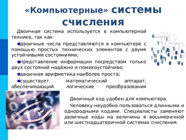 «Компьютерные» системы счисления Двоичная система используется в компьютерной технике, так как: двоичные числа представляются в компьютере с помощью простых технических элементов с двумя устойчивыми состояниями; представление информации посредством только двух состояний надёжно и помехоустойчиво; двоичная арифметика наиболее проста; существует математический аппарат, обеспечивающий логические преобразования двоичных данных. Двоичный код удобен для компьютера. Человеку неудобно пользоваться длинными и однородными кодами. Специалисты заменяют двоичные коды на величины в восьмеричной или шестнадцатеричной системах счисления. 